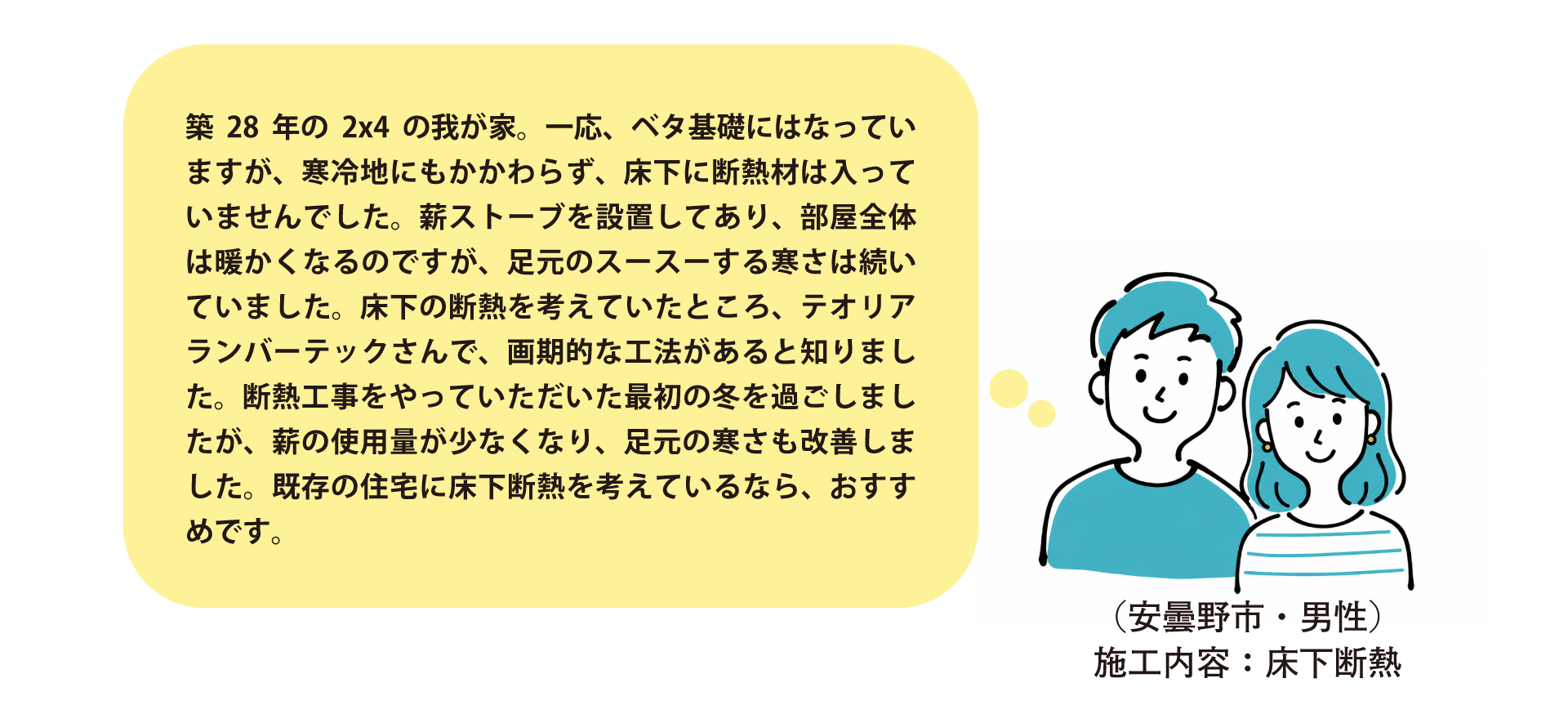 安曇野市・床下断熱施工のお客様の声。築28年・2×4住宅で床下無断熱のため足元の寒さに悩んでいたところ、テオリアランバーテックの工法で施工。翌冬は薪の使用量が減り足元の寒さも改善。既存住宅の床下断熱をお考えの方におすすめ。