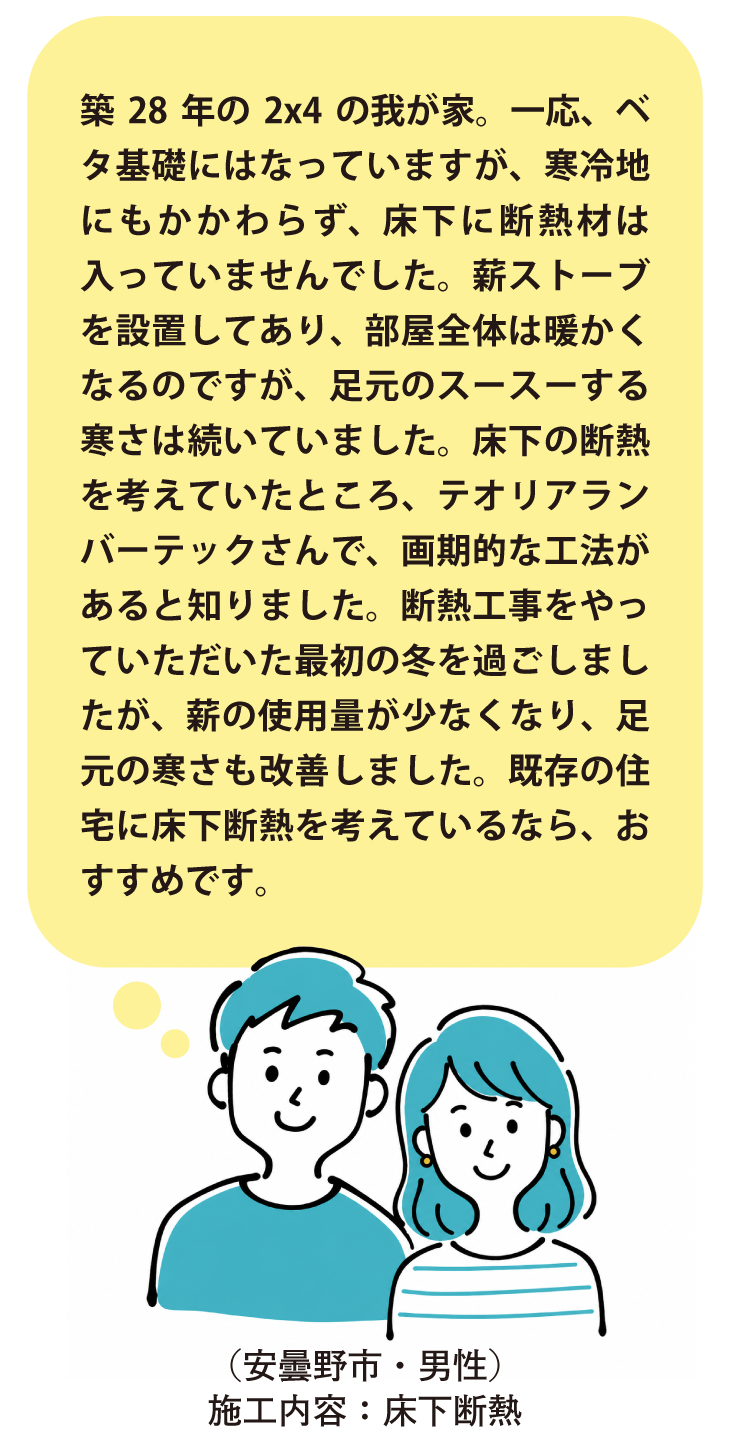 安曇野市・床下断熱施工のお客様の声。築28年・2×4住宅で床下無断熱のため足元の寒さに悩んでいたところ、テオリアランバーテックの工法で施工。翌冬は薪の使用量が減り足元の寒さも改善。既存住宅の床下断熱をお考えの方におすすめ。