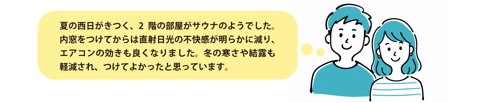 お客様の声:「夏の西日がきつく、2階の部屋がサウナのようでした。内窓をつけてからは直射日光の不快感が明らかに減り、エアコンの効きも良くなりました。冬の寒さも和らぎました。」