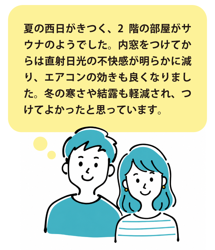 お客様の声:「夏の西日がきつく、2階の部屋がサウナのようでした。内窓をつけてからは直射日光の不快感が明らかに減り、エアコンの効きも良くなりました。冬の寒さも和らぎました。」