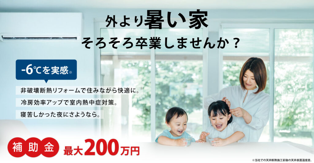 外より暑い家、そろそろ卒業しませんか？非破壊断熱リフォームで住みながら工事可能。天井断熱リフォームで-6℃を実感。冷房効率アップで室内熱中症対策にも。寝苦しかった夜にさようなら。今なら補助金最大200万円。