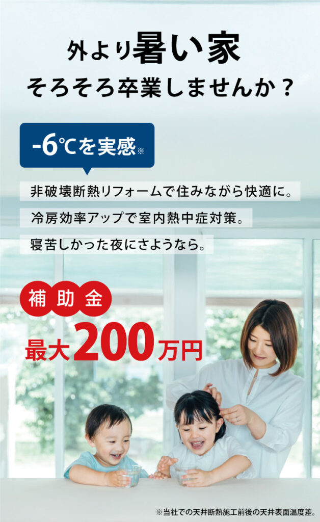 外より暑い家、そろそろ卒業しませんか？非破壊断熱リフォームで住みながら工事可能。天井断熱リフォームで-6℃を実感。冷房効率アップで室内熱中症対策にも。寝苦しかった夜にさようなら。今なら補助金最大200万円。