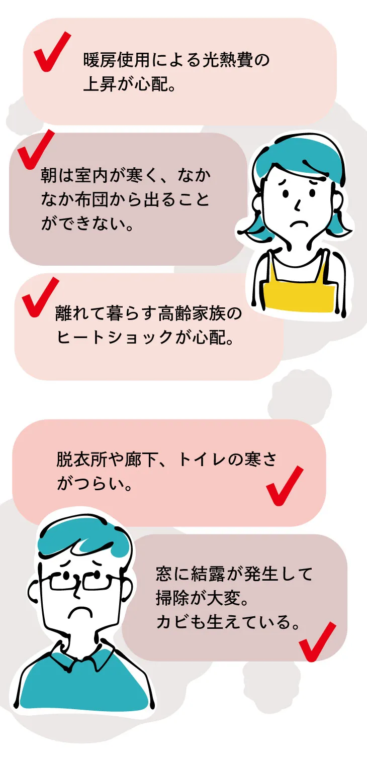 朝の寒さ・底冷え・暖房費の上昇・脱衣所や廊下やトイレのつらい寒さ・ヒートショックの心配・窓の結露など、家のお悩みはたくさん
