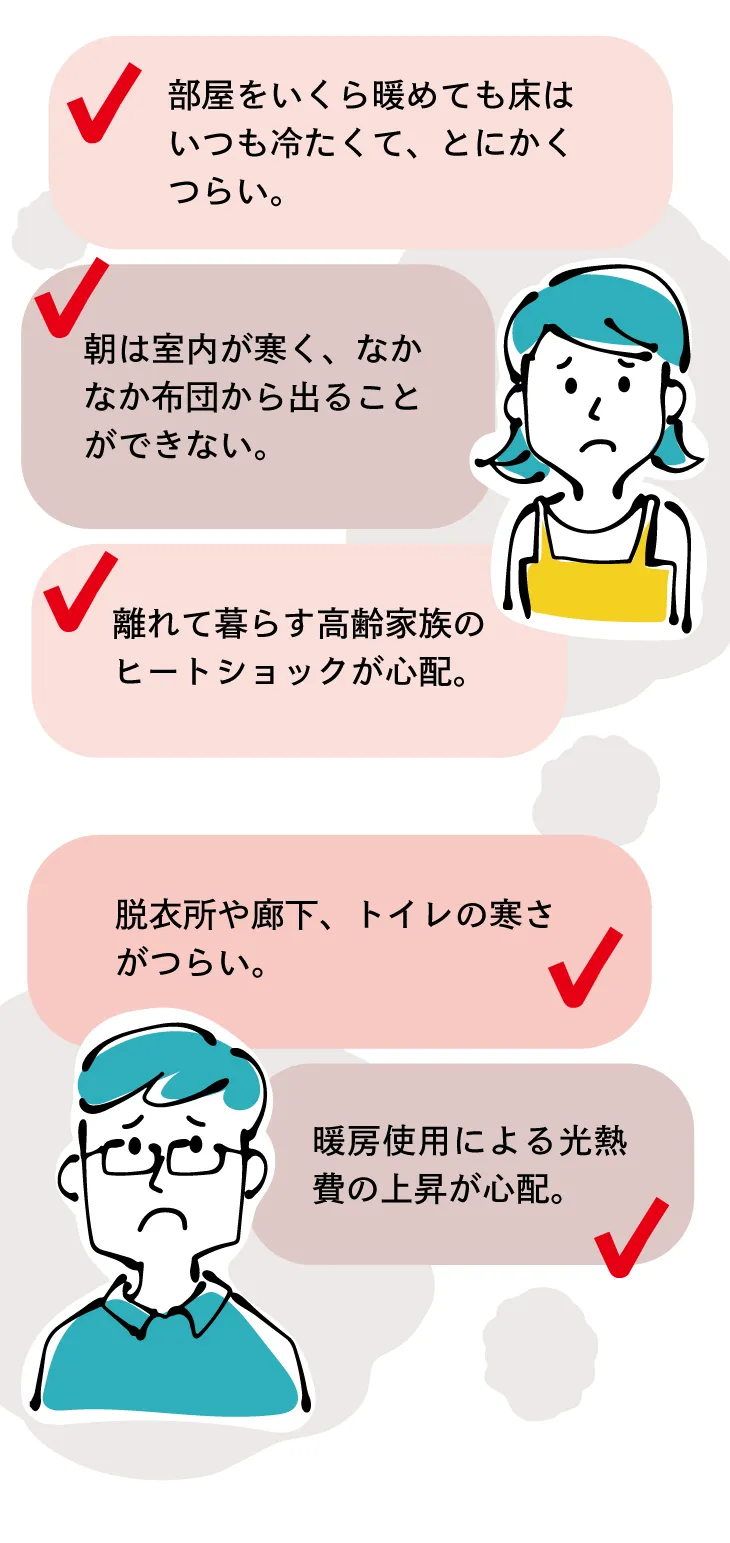 朝の寒さ・底冷え・暖房費の上昇・脱衣所や廊下やトイレのつらい寒さ・ヒートショックの心配・床や足元の冷たさなど、家のお悩みはたくさん